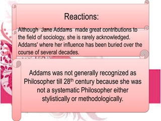 Reactions:
Although Jane Addams made great contributions to
the field of sociology, she is rarely acknowledged.
Addams' where her influence has been buried over the
course of several decades.
Addams was not generally recognized as
Philosopher till 28th century because she was
not a systematic Philosopher either
stylistically or methodologically.
 