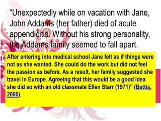 “Unexpectedly while on vacation with Jane,
John Addams (her father) died of acute
appendicitis. Without his strong personality,
the Addams family seemed to fall apart.
After entering into medical school Jane felt as if things were
not as she wanted. She could do the work but did not feel
the passion as before. As a result, her family suggested she
travel in Europe. Agreeing that this would be a good idea
she did so with an old classmate Ellen Starr (1971)” (Bettis,
2006).
 