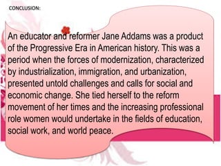 CONCLUSION:
An educator and reformer Jane Addams was a product
of the Progressive Era in American history. This was a
period when the forces of modernization, characterized
by industrialization, immigration, and urbanization,
presented untold challenges and calls for social and
economic change. She tied herself to the reform
movement of her times and the increasing professional
role women would undertake in the fields of education,
social work, and world peace.
 