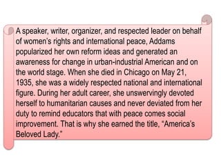 A speaker, writer, organizer, and respected leader on behalf
of women’s rights and international peace, Addams
popularized her own reform ideas and generated an
awareness for change in urban-industrial American and on
the world stage. When she died in Chicago on May 21,
1935, she was a widely respected national and international
figure. During her adult career, she unswervingly devoted
herself to humanitarian causes and never deviated from her
duty to remind educators that with peace comes social
improvement. That is why she earned the title, “America’s
Beloved Lady.”
 
