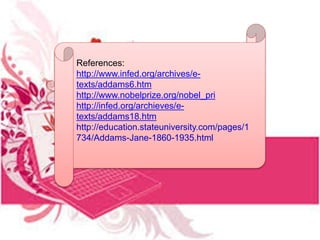 References:
http://www.infed.org/archives/e-
texts/addams6.htm
http://www.nobelprize.org/nobel_pri
http://infed.org/archieves/e-
texts/addams18.htm
http://education.stateuniversity.com/pages/1
734/Addams-Jane-1860-1935.html
 