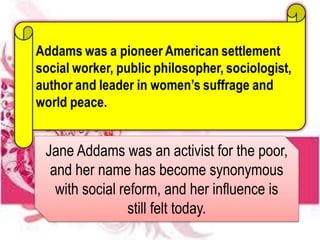 Jane Addams was an activist for the poor,
and her name has become synonymous
with social reform, and her influence is
still felt today.
 