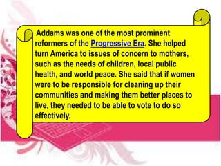 Addams was one of the most prominent
reformers of the Progressive Era. She helped
turn America to issues of concern to mothers,
such as the needs of children, local public
health, and world peace. She said that if women
were to be responsible for cleaning up their
communities and making them better places to
live, they needed to be able to vote to do so
effectively.
 