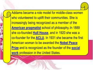 Addams became a role model for middle-class women
who volunteered to uplift their communities. She is
increasingly being recognized as a member of the
American pragmatist school of philosophy. In 1889
she co-founded Hull House, and in 1920 she was a
co-founder for the ACLU. In 1931 she became the first
American woman to be awarded the Nobel Peace
Prize and is recognized as the founder of the social
work profession in the United States.
 