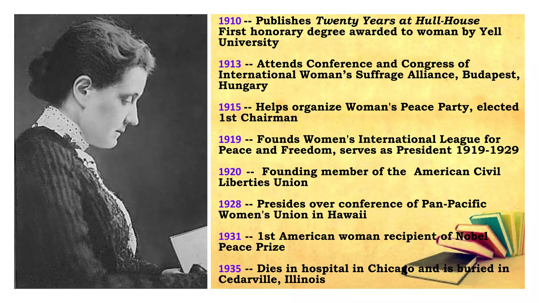 1910 -- Publishes Twenty Years at Hull-House
First honorary degree awarded to woman by Yell
University
1913 -- Attends Conference and Congress of
International Woman’s Suffrage Alliance, Budapest,
Hungary
1915 -- Helps organize Woman's Peace Party, elected
1st Chairman
1919 -- Founds Women's International League for
Peace and Freedom, serves as President 1919-1929
1920 -- Founding member of the American Civil
Liberties Union
1928 -- Presides over conference of Pan-Pacific
Women's Union in Hawaii
1931 -- 1st American woman recipient of Nobel
Peace Prize
1935 -- Dies in hospital in Chicago and is buried in
Cedarville, Illinois
 