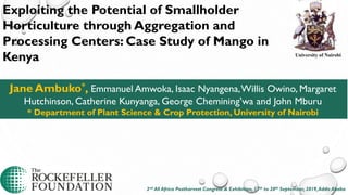 Jane Ambuko*, Emmanuel Amwoka, Isaac Nyangena,Willis Owino, Margaret
Hutchinson, Catherine Kunyanga, George Chemining’wa and John Mburu
* Department of Plant Science & Crop Protection, University of Nairobi
University of Nairobi
Exploiting the Potential of Smallholder
Horticulture through Aggregation and
Processing Centers: Case Study of Mango in
Kenya
2nd All Africa Postharvest Congress & Exhibition, 17th to 20th September, 2019,Addis Ababa
 