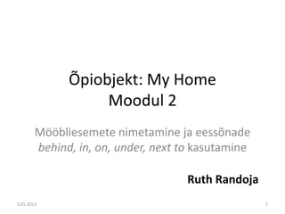 Õpiobjekt: My Home
                   Moodul 2
        Mööbliesemete nimetamine ja eessõnade
        behind, in, on, under, next to kasutamine

                                     Ruth Randoja
5.01.2013                                           1
 