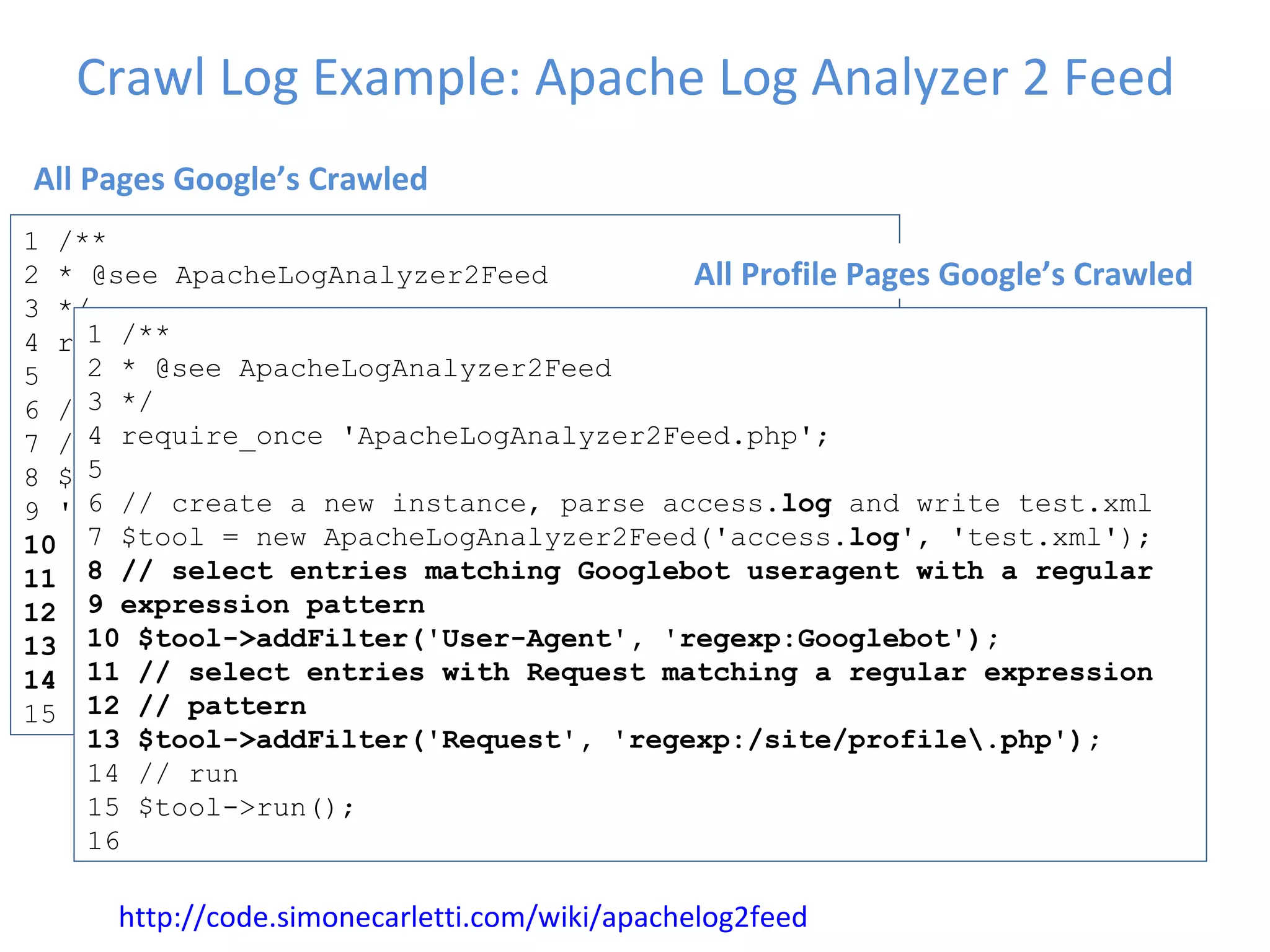 Crawl Log Example: Apache Log Analyzer 2 Feed 1 /**  2 * @see ApacheLogAnalyzer2Feed  3 */  4 require_once 'ApacheLogAnalyzer2Feed.php';  5  6 // create a new instance, parse access. log  and  7 // write test.xml  8 $tool = new ApacheLogAnalyzer2Feed('access. log ', 9 'test.xml');  10 // select entries matching Googlebot useragent  11 $tool->addFilter('User-Agent', 'Mozilla/5.0  12 (compatible; Googlebot/2.1;  13 +http://www.google.com/bot.html)');  14  // run  15 $tool->run(); 12 http://code.simonecarletti.com/wiki/apachelog2feed 1 /**  2 * @see ApacheLogAnalyzer2Feed  3 */  4 require_once 'ApacheLogAnalyzer2Feed.php';  5  6 // create a new instance, parse access. log  and write test.xml  7 $tool = new ApacheLogAnalyzer2Feed('access. log ', 'test.xml');  8 // select entries matching Googlebot useragent with a regular  9 expression pattern  10 $tool->addFilter('User-Agent', 'regexp:Googlebot');  11 // select entries with Request matching a regular expression  12 // pattern  13 $tool->addFilter('Request', 'regexp:/site/profile\.php');  14 // run  15 $tool->run();  16 All Pages Google’s Crawled All Profile Pages Google’s Crawled 