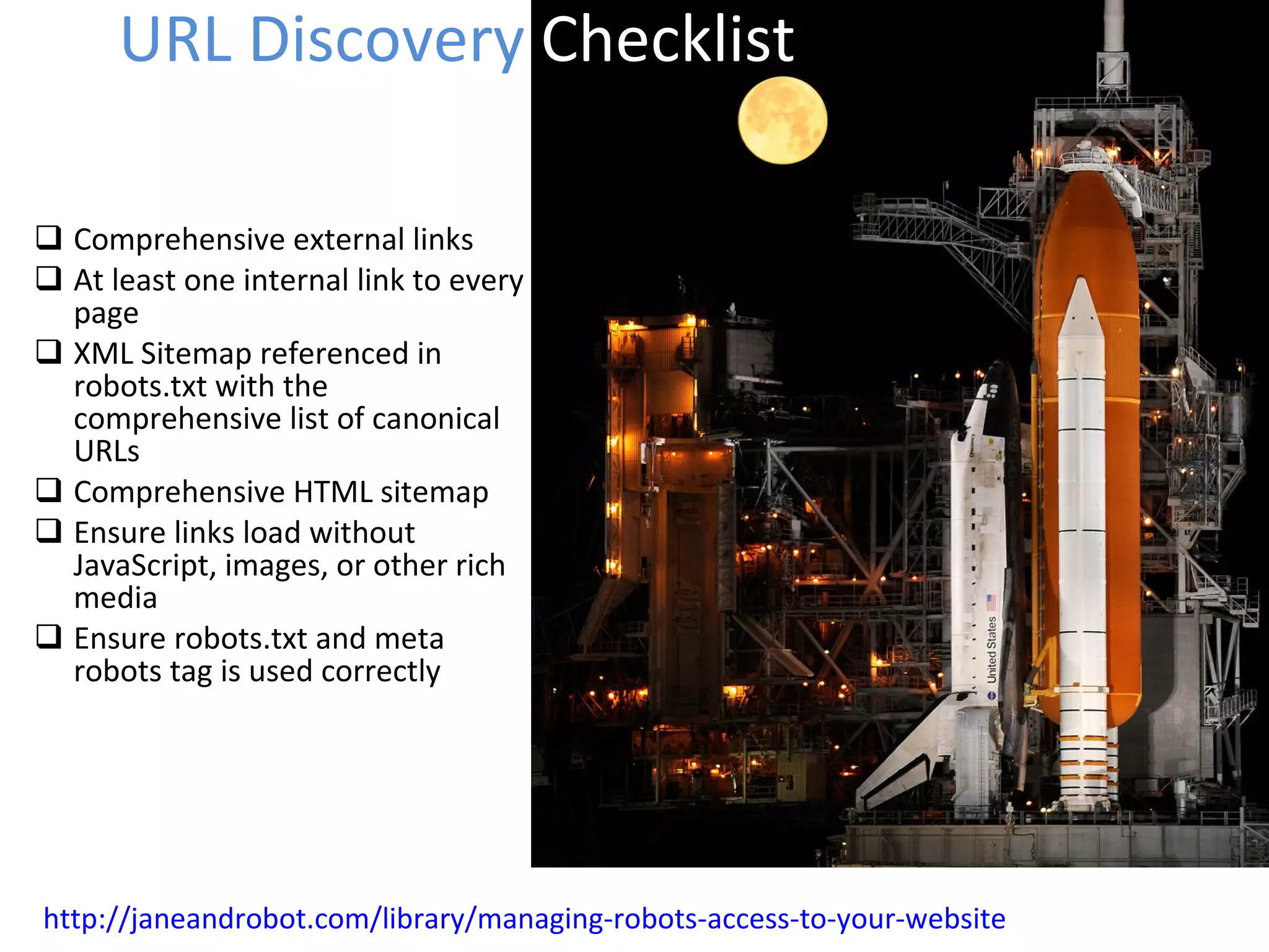 Comprehensive external links At least one internal link to every page XML Sitemap referenced in robots.txt with the comprehensive list of canonical URLs Comprehensive HTML sitemap Ensure links load without JavaScript, images, or other rich media Ensure robots.txt and meta robots tag is used correctly URL Discovery  Checklist http://janeandrobot.com/library/managing-robots-access-to-your-website 
