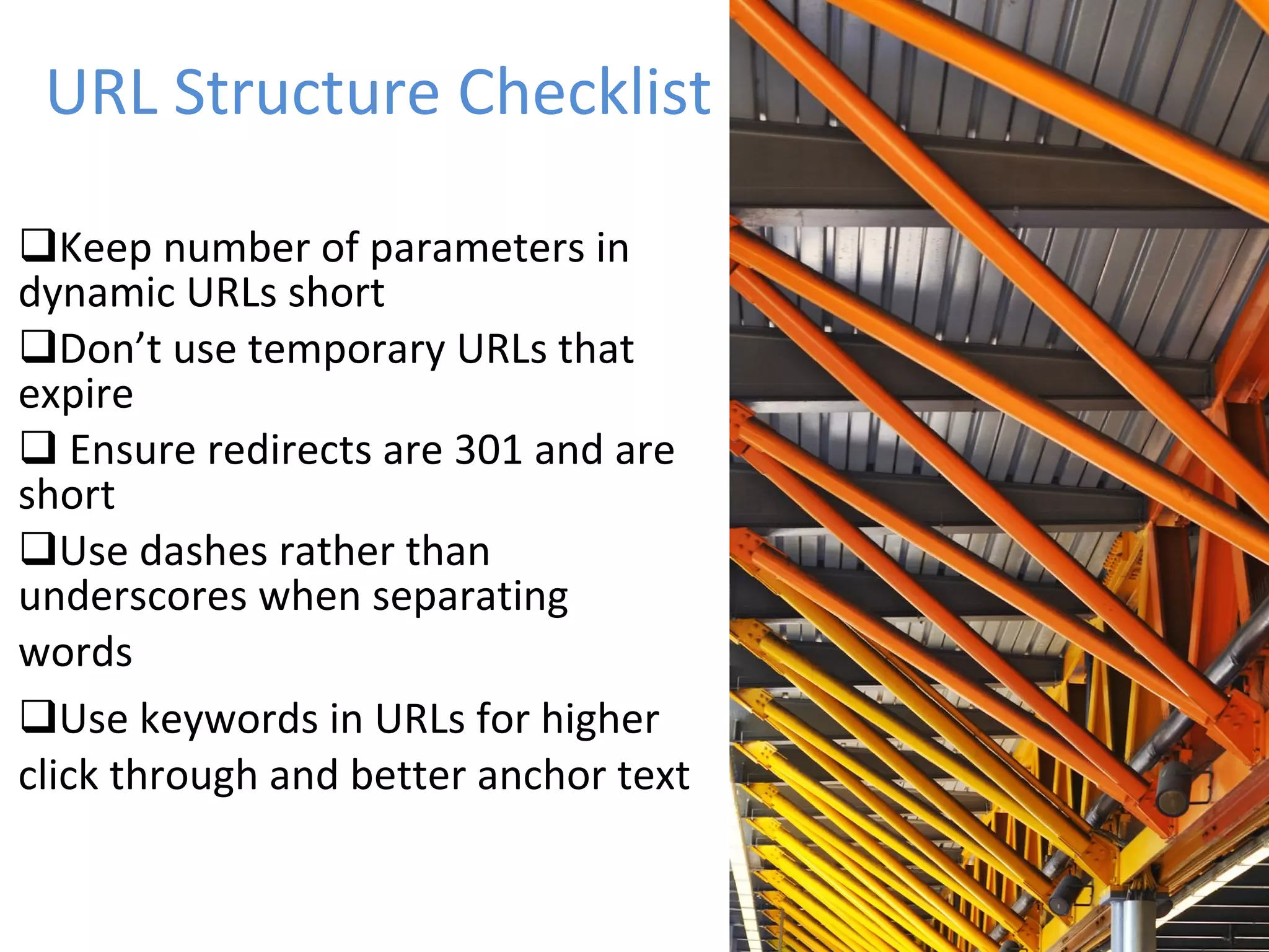 URL Structure Checklist Keep number of parameters in dynamic URLs short Don’t use temporary URLs that expire Ensure redirects are 301 and are short Use dashes rather than underscores when separating  words Use keywords in URLs for higher  click through and better anchor text 