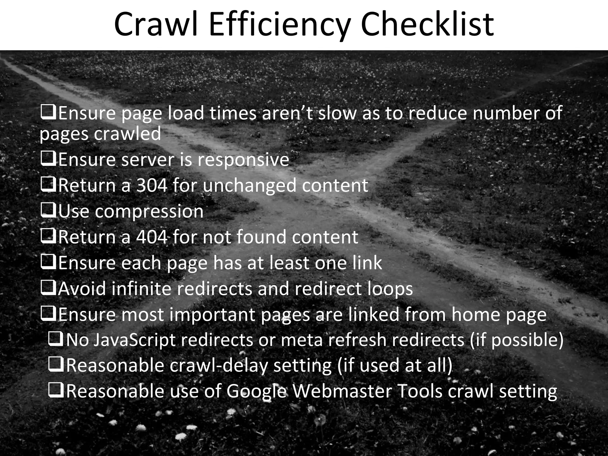 Crawl Efficiency Checklist Ensure page load times aren’t slow as to reduce number of pages crawled Ensure server is responsive Return a 304 for unchanged content Use compression Return a 404 for not found content Ensure each page has at least one link Avoid infinite redirects and redirect loops Ensure most important pages are linked from home page No JavaScript redirects or meta refresh redirects (if possible) Reasonable crawl-delay setting (if used at all) Reasonable use of Google Webmaster Tools crawl setting 