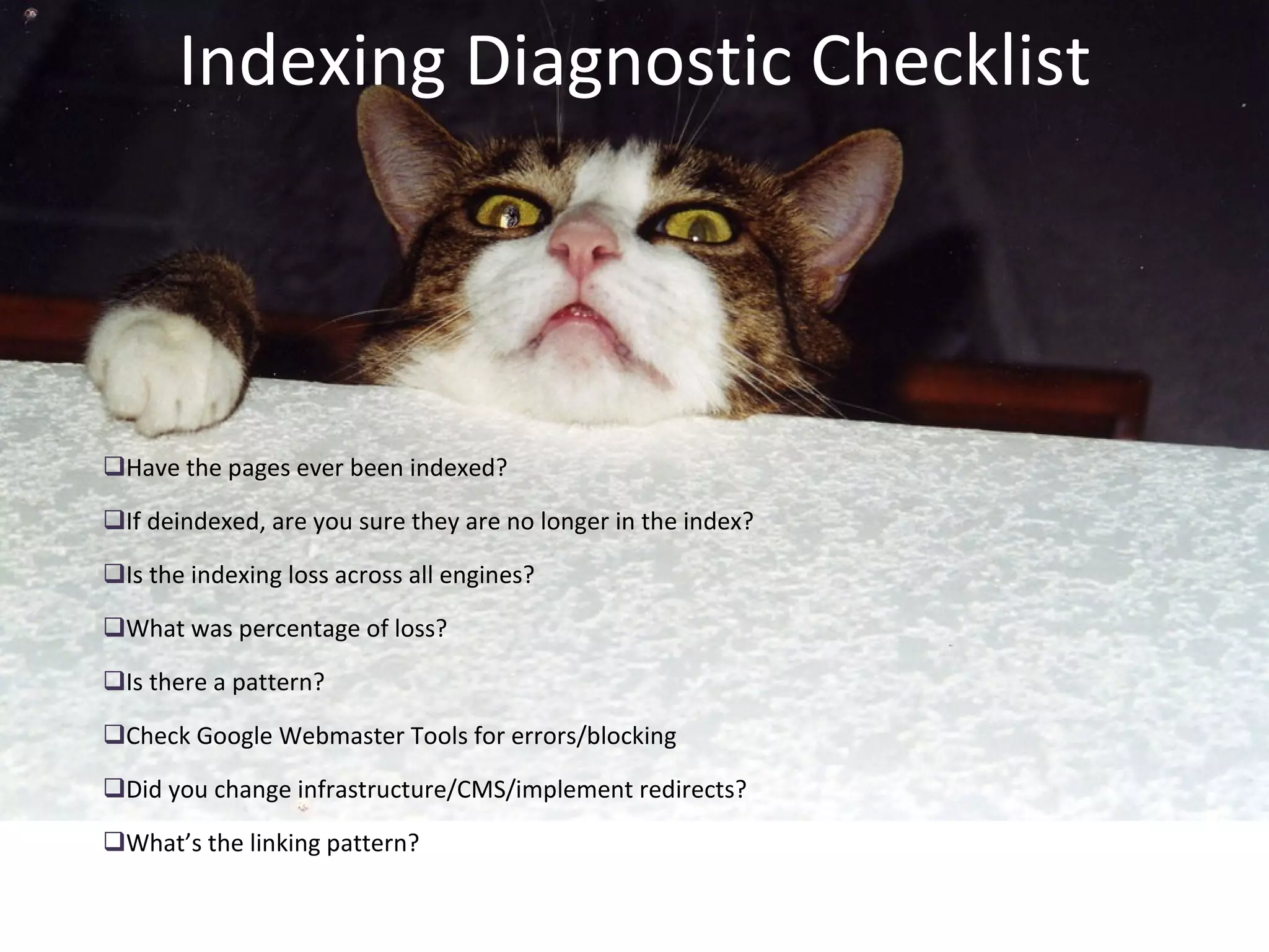 Indexing Diagnostic Checklist Have the pages ever been indexed? If deindexed, are you sure they are no longer in the index? Is the indexing loss across all engines? What was percentage of loss? Is there a pattern? Check Google Webmaster Tools for errors/blocking Did you change infrastructure/CMS/implement redirects? What’s the linking pattern? 