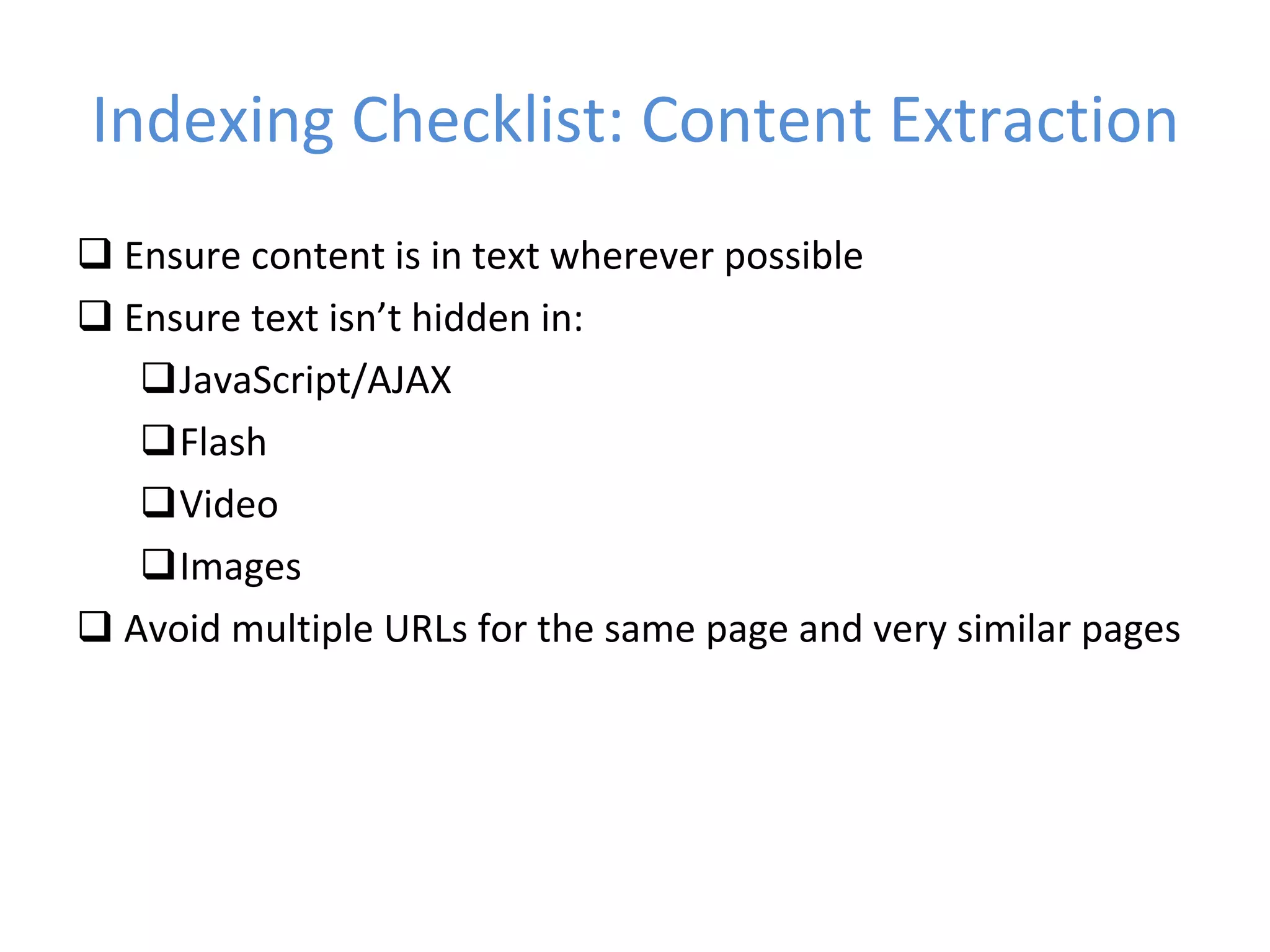 Indexing Checklist: Content Extraction Ensure content is in text wherever possible Ensure text isn’t hidden in: JavaScript/AJAX Flash Video Images Avoid multiple URLs for the same page and very similar pages 