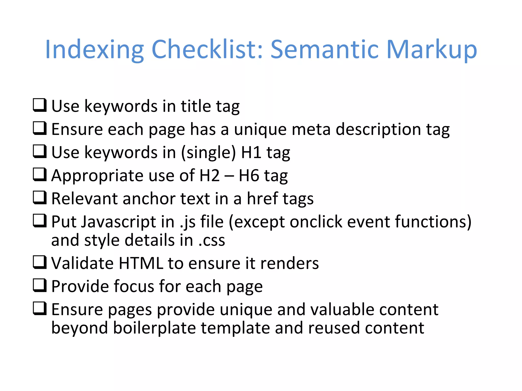 Indexing Checklist: Semantic Markup Use keywords in title tag Ensure each page has a unique meta description tag Use keywords in (single) H1 tag Appropriate use of H2 – H6 tag Relevant anchor text in a href tags Put Javascript in .js file (except onclick event functions) and style details in .css Validate HTML to ensure it renders Provide focus for each page Ensure pages provide unique and valuable content beyond boilerplate template and reused content 
