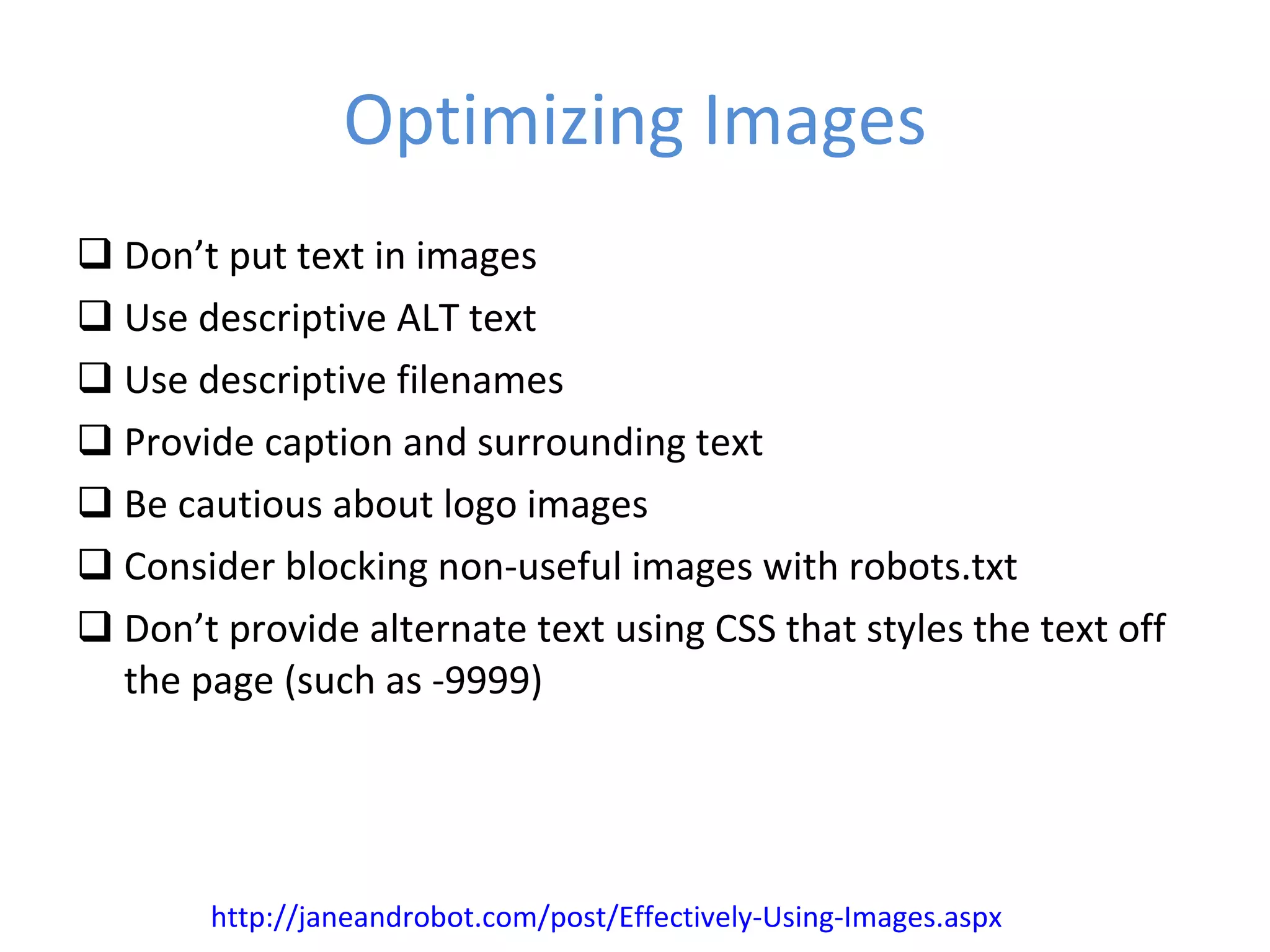 Optimizing Images Don’t put text in images Use descriptive ALT text Use descriptive filenames Provide caption and surrounding text Be cautious about logo images Consider blocking non-useful images with robots.txt Don’t provide alternate text using CSS that styles the text off the page (such as -9999) http://janeandrobot.com/post/Effectively-Using-Images.aspx 