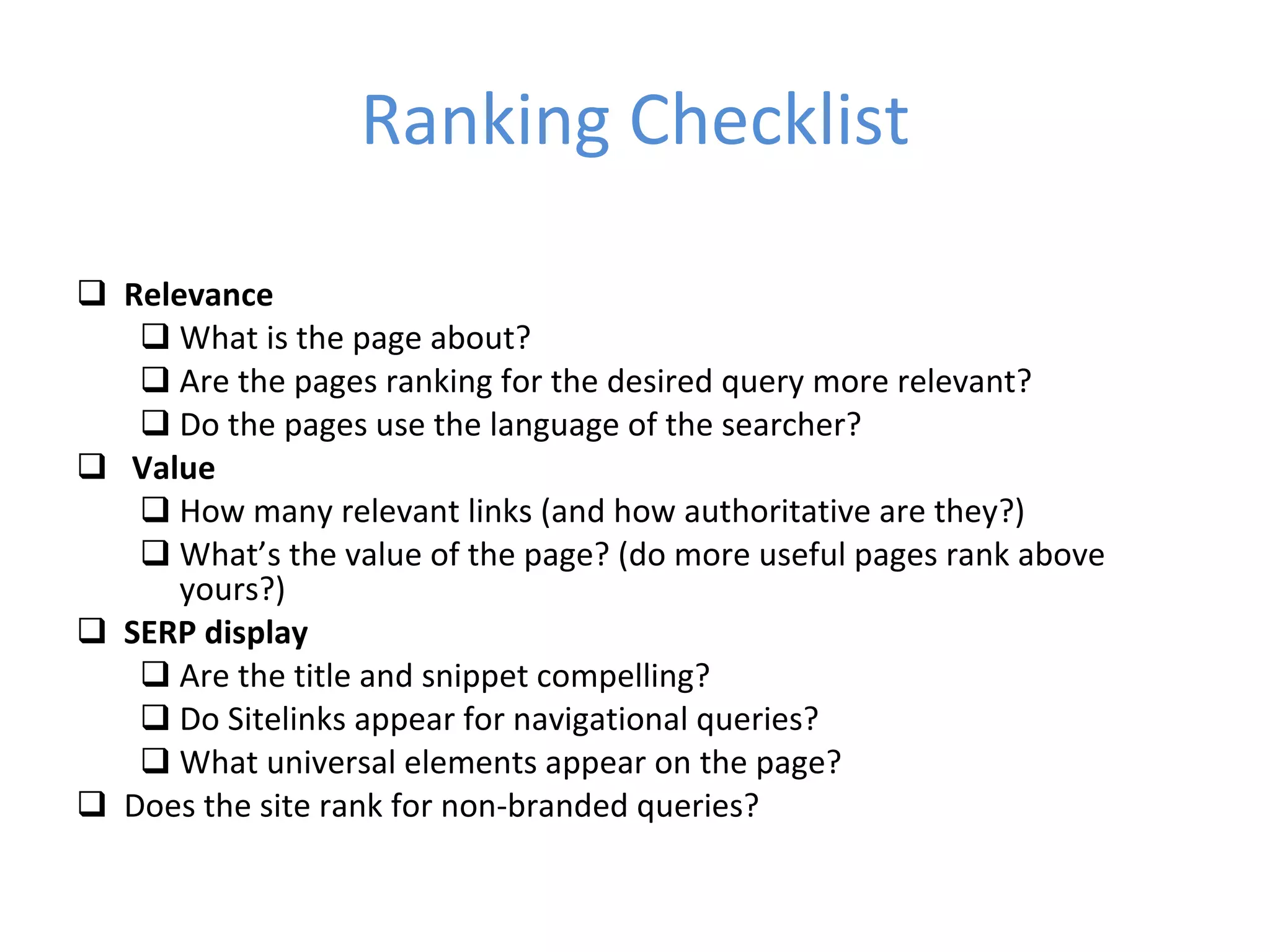 Ranking Checklist Relevance What is the page about? Are the pages ranking for the desired query more relevant? Do the pages use the language of the searcher? Value How many relevant links (and how authoritative are they?) What’s the value of the page? (do more useful pages rank above yours?) SERP display Are the title and snippet compelling? Do Sitelinks appear for navigational queries? What universal elements appear on the page? Does the site rank for non-branded queries? 