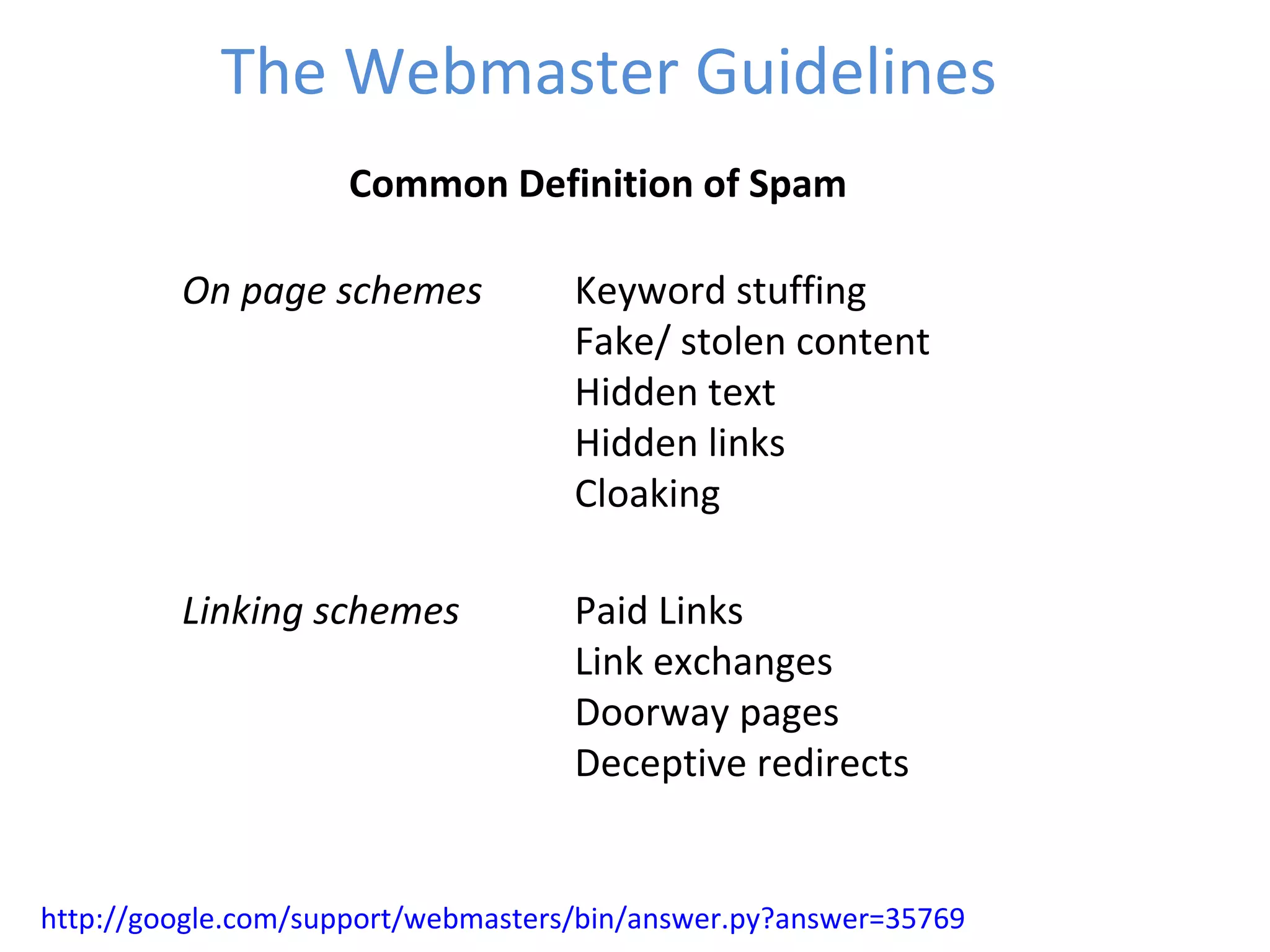 The Webmaster Guidelines http://google.com/support/webmasters/bin/answer.py?answer=35769 Common Definition of Spam On page schemes Keyword stuffing Fake/ stolen content Hidden text Hidden links Cloaking Linking schemes Paid Links Link exchanges Doorway pages Deceptive redirects 