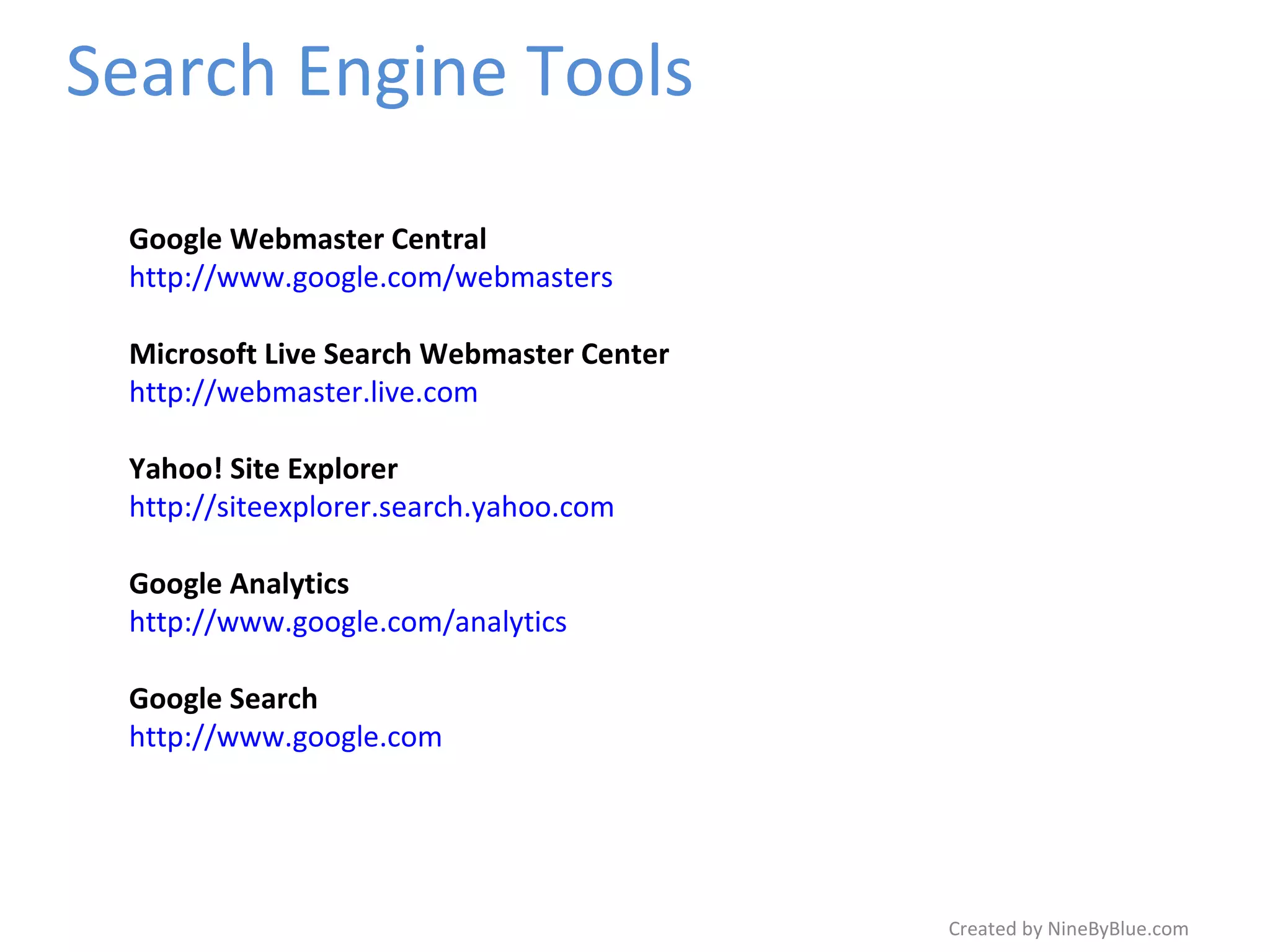 Search Engine Tools Created by NineByBlue.com Google Webmaster Central http://www.google.com/webmasters Microsoft Live Search Webmaster Center http://webmaster.live.com Yahoo! Site Explorer http://siteexplorer.search.yahoo.com Google Analytics http://www.google.com/analytics Google Search http://www.google.com 