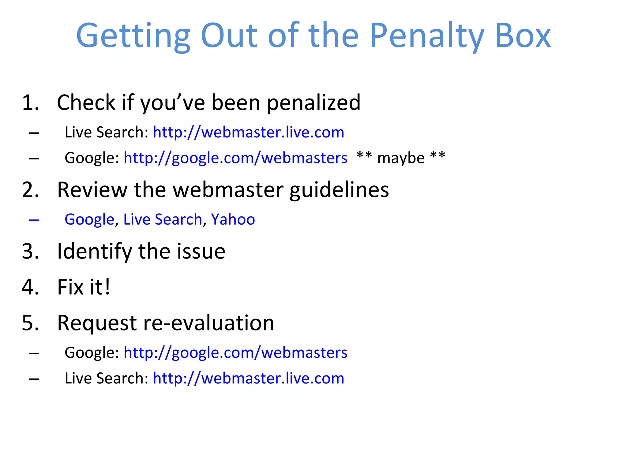 Getting Out of the Penalty Box Check if you’ve been penalized Live Search:  http://webmaster.live.com   Google:  http://google.com/webmasters   ** maybe ** Review the webmaster guidelines Google ,  Live Search ,  Yahoo Identify the issue Fix it! Request re-evaluation Google:  http://google.com/webmasters   Live Search:  http://webmaster.live.com   