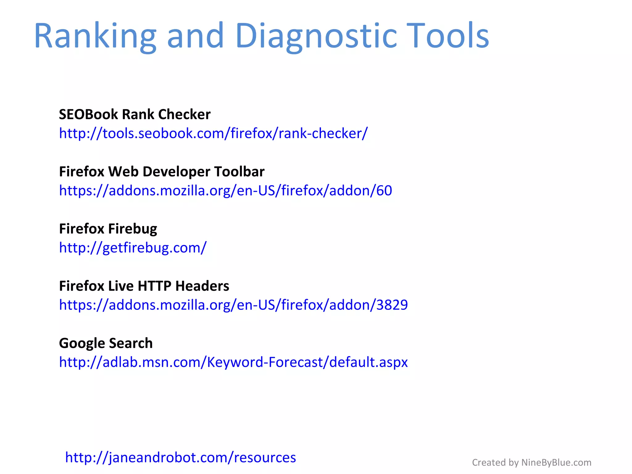 Ranking and Diagnostic Tools Created by NineByBlue.com SEOBook Rank Checker http://tools.seobook.com/firefox/rank-checker/ Firefox Web Developer Toolbar https://addons.mozilla.org/en-US/firefox/addon/60 Firefox Firebug http://getfirebug.com/ Firefox Live HTTP Headers https://addons.mozilla.org/en-US/firefox/addon/3829 Google Search http://adlab.msn.com/Keyword-Forecast/default.aspx http://janeandrobot.com/resources 