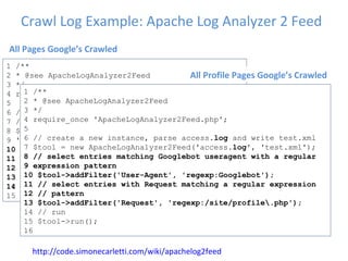 Crawl Log Example: Apache Log Analyzer 2 Feed 1 /**  2 * @see ApacheLogAnalyzer2Feed  3 */  4 require_once 'ApacheLogAnalyzer2Feed.php';  5  6 // create a new instance, parse access. log  and  7 // write test.xml  8 $tool = new ApacheLogAnalyzer2Feed('access. log ', 9 'test.xml');  10 // select entries matching Googlebot useragent  11 $tool->addFilter('User-Agent', 'Mozilla/5.0  12 (compatible; Googlebot/2.1;  13 +http://www.google.com/bot.html)');  14  // run  15 $tool->run(); 12 http://code.simonecarletti.com/wiki/apachelog2feed 1 /**  2 * @see ApacheLogAnalyzer2Feed  3 */  4 require_once 'ApacheLogAnalyzer2Feed.php';  5  6 // create a new instance, parse access. log  and write test.xml  7 $tool = new ApacheLogAnalyzer2Feed('access. log ', 'test.xml');  8 // select entries matching Googlebot useragent with a regular  9 expression pattern  10 $tool->addFilter('User-Agent', 'regexp:Googlebot');  11 // select entries with Request matching a regular expression  12 // pattern  13 $tool->addFilter('Request', 'regexp:/site/profile\.php');  14 // run  15 $tool->run();  16 All Pages Google’s Crawled All Profile Pages Google’s Crawled 