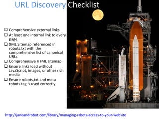 Comprehensive external links At least one internal link to every page XML Sitemap referenced in robots.txt with the comprehensive list of canonical URLs Comprehensive HTML sitemap Ensure links load without JavaScript, images, or other rich media Ensure robots.txt and meta robots tag is used correctly URL Discovery  Checklist http://janeandrobot.com/library/managing-robots-access-to-your-website 