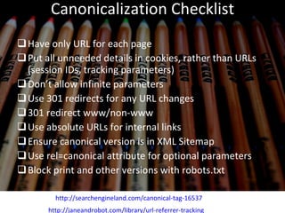 Canonicalization Checklist Have only URL for each page Put all unneeded details in cookies, rather than URLs (session IDs, tracking parameters) Don’t allow infinite parameters Use 301 redirects for any URL changes 301 redirect www/non-www Use absolute URLs for internal links Ensure canonical version is in XML Sitemap Use rel=canonical attribute for optional parameters Block print and other versions with robots.txt http://janeandrobot.com/library/url-referrer-tracking http://searchengineland.com/canonical-tag-16537 