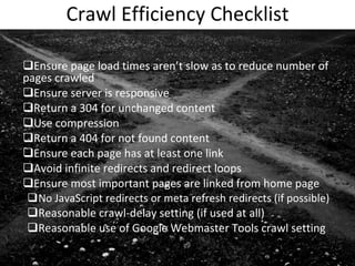 Crawl Efficiency Checklist Ensure page load times aren’t slow as to reduce number of pages crawled Ensure server is responsive Return a 304 for unchanged content Use compression Return a 404 for not found content Ensure each page has at least one link Avoid infinite redirects and redirect loops Ensure most important pages are linked from home page No JavaScript redirects or meta refresh redirects (if possible) Reasonable crawl-delay setting (if used at all) Reasonable use of Google Webmaster Tools crawl setting 