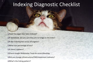 Indexing Diagnostic Checklist Have the pages ever been indexed? If deindexed, are you sure they are no longer in the index? Is the indexing loss across all engines? What was percentage of loss? Is there a pattern? Check Google Webmaster Tools for errors/blocking Did you change infrastructure/CMS/implement redirects? What’s the linking pattern? 