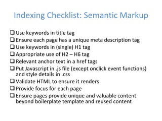 Indexing Checklist: Semantic Markup Use keywords in title tag Ensure each page has a unique meta description tag Use keywords in (single) H1 tag Appropriate use of H2 – H6 tag Relevant anchor text in a href tags Put Javascript in .js file (except onclick event functions) and style details in .css Validate HTML to ensure it renders Provide focus for each page Ensure pages provide unique and valuable content beyond boilerplate template and reused content 