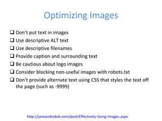 Optimizing Images Don’t put text in images Use descriptive ALT text Use descriptive filenames Provide caption and surrounding text Be cautious about logo images Consider blocking non-useful images with robots.txt Don’t provide alternate text using CSS that styles the text off the page (such as -9999) http://janeandrobot.com/post/Effectively-Using-Images.aspx 