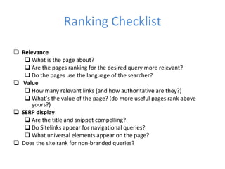 Ranking Checklist Relevance What is the page about? Are the pages ranking for the desired query more relevant? Do the pages use the language of the searcher? Value How many relevant links (and how authoritative are they?) What’s the value of the page? (do more useful pages rank above yours?) SERP display Are the title and snippet compelling? Do Sitelinks appear for navigational queries? What universal elements appear on the page? Does the site rank for non-branded queries? 