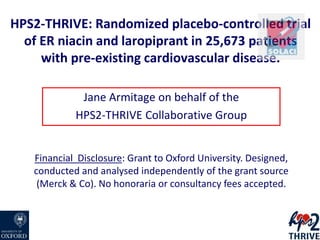 HPS2-THRIVE: Randomized placebo-controlled trial
of ER niacin and laropiprant in 25,673 patients
with pre-existing cardiovascular disease.
Jane Armitage on behalf of the
HPS2-THRIVE Collaborative Group
Financial Disclosure: Grant to Oxford University. Designed,
conducted and analysed independently of the grant source
(Merck & Co). No honoraria or consultancy fees accepted.
 