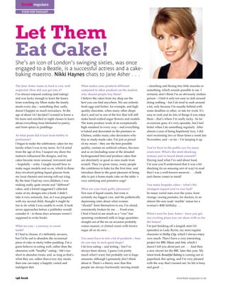fresh regulars
     food for thought




Let Them
Eat Cake!
She’s an icon of London’s swinging sixties, was once
engaged to a Beatle, is a successful actress and a cake-
baking maestro. Nikki Haynes chats to Jane Asher . . .

The Jane Asher name in food is very well          What makes your products different                 – clenching and flexing tiny little muscles or
respected. How did you get into it?               compared to other products on the market;          something, which sounds possible to me. I
I’ve always enjoyed cooking (and eating)          why should people buy them?                        certainly don’t think I’m an obviously restless
and was lucky enough to learn the basics          I believe the cakes from my shop are the           person – I find it only too easy to slob around
from watching my Mum make the family              best you can find anywhere. We use entirely        doing nothing – but I do tend to rush around
meals every day – something that, sadly,          fresh eggs and butter, for example, and high       a lot, only because I’m usually behind with
doesn’t happen so much nowadays. At the           quality chocolate, when many other shops           some deadline or other, or late for work. It’s
age of about 14 I decided I wanted to know a      don’t, and we’re one of the few that will still    easy to rush and do lots of things if you enjoy
bit more and enrolled in night classes to learn   make hand-crafted sugar flowers and models.        them – that’s where I’m really lucky. As far
about everything from béchamel to pastry,         The team produce work of an exceptionally          as exercise goes, it’s very sporadic, but I feel
and from spices to puddings.                      high standard in every way – and everything        better when I do something regularly. After
                                                  is baked and decorated on the premises in          almost a year of being hopelessly lazy, I did
At what point did it turn from hobby to           Chelsea, unlike many cake decorators who           start swimming two or three times a week last
profession?                                       buy in ready-made cake. I’m just as proud          November, and – so far – I’m keeping it up.
I began to make the celebratory cakes for my      of my mixes – they are the best possible
family when I was in my teens. As I’d acted       quality, contain no artificial colours, flavours   You’ve been in the public eye for many
from the age of five, I suspect my show-biz       and so on (including none of the dreaded           years now. What’s the most shocking
instincts influenced the designs, and my          hydrogenated fats) and produce cakes that          rumour you’ve heard about yourself?
cakes became more unusual, irreverent and         are absolutely as good as ones made from           Having read what I’ve said about food,
– hopefully – witty. I taught myself how to       scratch. They’ve given many, many people           I’m sure you’ll understand that it was a bit
make sugar models and so on, which in those       the confidence to bake for the first time, and     shocking (in an amusing sort of way) to read
days involved getting liquid glucose from         introduce them to the great pleasure of being      that I was a well-known anorexic . . . chalk
my local chemist and mixing roll-out icing.       able to put a home-made cake on the table: a       and cheese comes to mind!
By the time I had my own children, I was          very satisfying and primitive urge!
making really quite ornate and “different”                                                           You make bespoke cakes – what’s the
cakes, and a friend suggested I collected         What are your food guilty pleasures?               strangest request you’ve ever had?
some of my designs into a book. I didn’t          Not sure if liquid counts, but wine is             So many weird ones over the years, from
take it very seriously, but, as I was pregnant    certainly my biggest vice, and the pathetically    strange, oozing pustules, for doctors, to an
with my second child, thought it might be         depressing rules about what women                  almost life-size nude ‘marble’ statue for a
fun to do while I was unable to work. It took     “should” limit themselves to are, I’m afraid,      woman’s 40th birthday . . .
seven approaches before a publisher would         consistently broken by me . . . Food-wise,
consider it – in those days actresses weren’t     I find it hard to see much as a “vice” but         What’s next for Jane Asher – have you got
supposed to write books.                          spooning condensed milk in large quantities        any exciting plans you can share with us for
                                                  straight out of the tin on occasion probably       the future?
What are you – a savoury or sweet                 comes nearest, or clotted cream with brown         I’m just finishing off a longish stint (10
tooth?                                            sugar all on its own . . .                         episodes) as Lady Byrne, my semi-regular
If I had to choose, it’s definitely savoury,                                                         character in Holby City, which I always enjoy
but I’d be sad to abandon the occasional          You must have to test a lot of products – how      very much. Then I have a very interesting
piece of cake or sticky toffee pudding. I’m a     do you stay in such good shape?                    project for BBC Music and Arts, which I
great believer in eating well, rather than the    I do love eating – and testing – but I’ve          daren’t tell you about just yet . . . And then
obsession with “healthy” eating – life’s too      always been skinny. I guess I eat pretty           a new sitcom for the BBC later this year. My
short to abandon treats, and, as long as that’s   much what I want, but probably not in huge         latest book Beautiful Baking is coming out in
what they are, rather than every day meals,       amounts, although I genuinely don’t think          paperback this spring, and I’m very pleased
then one can enjoy a happily varied and           about it. There’s a theory now that thin           with the way that’s turned out. So life is busy
indulgent diet.                                   people are always fractionally moving inside       and good . . .


146 fresh                                                                                                                    www.fresh-magazine.co.uk
 