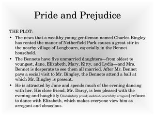 Pride and Prejudice THE PLOT:  The news that a wealthy young gentleman named Charles Bingley has rented the manor of Netherfield Park causes a great stir in the nearby village of Longbourn, especially in the Bennet household.  The Bennets have five unmarried daughters—from oldest to youngest, Jane, Elizabeth, Mary, Kitty, and Lydia—and Mrs. Bennet is desperate to see them all married. After Mr. Bennet pays a social visit to Mr. Bingley, the Bennets attend a ball at which Mr. Bingley is present.  He is attracted by Jane and spends much of the evening dancing with her. His close friend, Mr. Darcy, is less pleased with the evening and haughtily ( disdainfully proud; snobbish; scornfully arrogant )  refuses to dance with Elizabeth, which makes everyone view him as arrogant and obnoxious.  