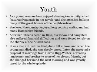 Youth As a young woman Jane enjoyed dancing (an activity which features frequently in her novels) and she attended balls in many of the great houses of the neighbourhood.  She loved the country, enjoyed long country walks, and had many Hampshire friends.  After her father's death in 1805, his widow and daughters also suffered financial difficulties and were forced to rely on the charity of the Austen sons.  It was also at this time that, Jane fell in love, and when the young man died, she was deeply upset. Later she accepted a proposal of marriage from Harris Bigg-Wither, a wealthy landowner and brother to some of her closest friends, but she changed her mind the next morning and was greatly upset by the whole episode.   