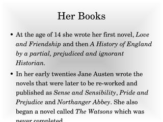 Her Books At the age of 14 she wrote her first novel,  Love and Friendship  and then  A History of England by a partial, prejudiced and ignorant Historian. In her early twenties Jane Austen wrote the novels that were later to be re-worked and published as  Sense and Sensibility ,  Pride and Prejudice  and  Northanger Abbey . She also began a novel called  The Watsons  which was never completed.   