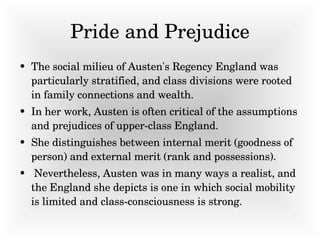Pride and Prejudice The social milieu of Austen's Regency England was particularly stratified, and class divisions were rooted in family connections and wealth.  In her work, Austen is often critical of the assumptions and prejudices of upper-class England.  She distinguishes between internal merit (goodness of person) and external merit (rank and possessions).  Nevertheless, Austen was in many ways a realist, and the England she depicts is one in which social mobility is limited and class-consciousness is strong. 