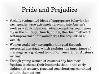 Pride and Prejudice Socially regimented ideas of appropriate behavior for each gender were extremely relevant into Austen's work as well: while social advancement for young men lay in the military, church, or law, the chief method of self-improvement for women was the acquisition of wealth.  Women could only accomplish this goal through successful marriage, which explains the importance of marriage as a goal and topic of conversation in Austen's writing.  Though young women of Austen's day had more freedom to choose their husbands than in the early eighteenth century, practical considerations continued to limit their options.  