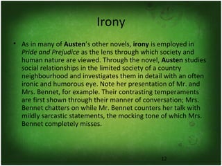 12
Irony
• As in many of Austen’s other novels, irony is employed in
Pride and Prejudice as the lens through which society and
human nature are viewed. Through the novel, Austen studies
social relationships in the limited society of a country
neighbourhood and investigates them in detail with an often
ironic and humorous eye. Note her presentation of Mr. and
Mrs. Bennet, for example. Their contrasting temperaments
are first shown through their manner of conversation; Mrs.
Bennet chatters on while Mr. Bennet counters her talk with
mildly sarcastic statements, the mocking tone of which Mrs.
Bennet completely misses.
 