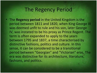 9
The Regency Period
• The Regency period in the United Kingdom is the
period between 1811 and 1820, when King George III
was deemed unfit to rule and his son, later George
IV, was instated to be his proxy as Prince Regent. The
term is often expanded to apply to the years
between 1795 and 1837, a time characterised by
distinctive fashions, politics and culture. In this
sense, it can be considered to be a transitional
period between "Georgian" and "Victorian" eras. The
era was distinctive for its architecture, literature,
fashions, and politics.
 