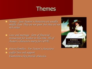 Themes Money - Jane Austen’s   character s  are usually middle class. They are not poor, but they are not rich either. Love and marriage - form of financial transaction for women in thi s  time. All of Austen’s character s  marry for LOVE. Sisters/families - For Austen’ s  character s:   a) offer love and support b) sometimes   they provide obstacles.   