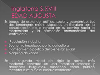 Es época de esplendor político, social y económico. Los
dos fenómenos más destacados en literatura son la
consolidación de la novela en su camino hacia la
modernidad y la afirmación prerromántica del
sentimiento.
 Revolución Industrial
 Economía impulsada por la agricultura
 Planteamiento político del bienestar social.
 Maquina de vapor.
En la segunda mitad del siglo la novela más
moderna, centrada en una temática amorosa y
ambientes burgueses, buscando como público
receptor a esta clase social ascendente.
 