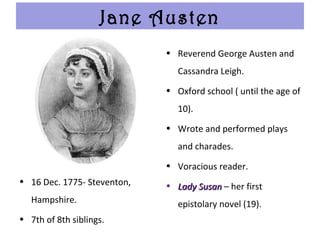 Jane Austen
• 16 Dec. 1775- Steventon,
Hampshire.
• 7th of 8th siblings.
• Reverend George Austen and
Cassandra Leigh.
• Oxford school ( until the age of
10).
• Wrote and performed plays
and charades.
• Voracious reader.
• Lady SusanLady Susan – her first
epistolary novel (19).
 
