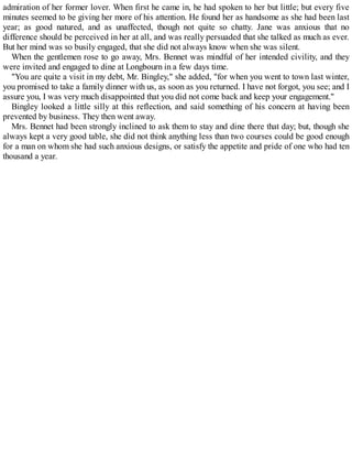 admiration of her former lover. When first he came in, he had spoken to her but little; but every five
minutes seemed to be giving her more of his attention. He found her as handsome as she had been last
year; as good natured, and as unaffected, though not quite so chatty. Jane was anxious that no
difference should be perceived in her at all, and was really persuaded that she talked as much as ever.
But her mind was so busily engaged, that she did not always know when she was silent.
When the gentlemen rose to go away, Mrs. Bennet was mindful of her intended civility, and they
were invited and engaged to dine at Longbourn in a few days time.
"You are quite a visit in my debt, Mr. Bingley," she added, "for when you went to town last winter,
you promised to take a family dinner with us, as soon as you returned. I have not forgot, you see; and I
assure you, I was very much disappointed that you did not come back and keep your engagement."
Bingley looked a little silly at this reflection, and said something of his concern at having been
prevented by business. They then went away.
Mrs. Bennet had been strongly inclined to ask them to stay and dine there that day; but, though she
always kept a very good table, she did not think anything less than two courses could be good enough
for a man on whom she had such anxious designs, or satisfy the appetite and pride of one who had ten
thousand a year.
 