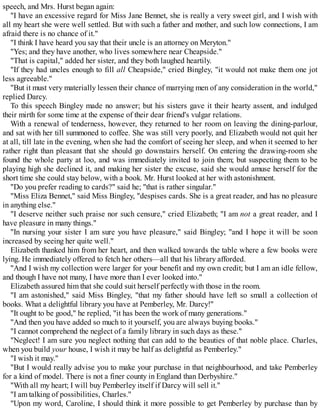 speech, and Mrs. Hurst began again:
"I have an excessive regard for Miss Jane Bennet, she is really a very sweet girl, and I wish with
all my heart she were well settled. But with such a father and mother, and such low connections, I am
afraid there is no chance of it."
"I think I have heard you say that their uncle is an attorney on Meryton."
"Yes; and they have another, who lives somewhere near Cheapside."
"That is capital," added her sister, and they both laughed heartily.
"If they had uncles enough to fill all Cheapside," cried Bingley, "it would not make them one jot
less agreeable."
"But it must very materially lessen their chance of marrying men of any consideration in the world,"
replied Darcy.
To this speech Bingley made no answer; but his sisters gave it their hearty assent, and indulged
their mirth for some time at the expense of their dear friend's vulgar relations.
With a renewal of tenderness, however, they returned to her room on leaving the dining-parlour,
and sat with her till summoned to coffee. She was still very poorly, and Elizabeth would not quit her
at all, till late in the evening, when she had the comfort of seeing her sleep, and when it seemed to her
rather right than pleasant that she should go downstairs herself. On entering the drawing-room she
found the whole party at loo, and was immediately invited to join them; but suspecting them to be
playing high she declined it, and making her sister the excuse, said she would amuse herself for the
short time she could stay below, with a book. Mr. Hurst looked at her with astonishment.
"Do you prefer reading to cards?" said he; "that is rather singular."
"Miss Eliza Bennet," said Miss Bingley, "despises cards. She is a great reader, and has no pleasure
in anything else."
"I deserve neither such praise nor such censure," cried Elizabeth; "I am not a great reader, and I
have pleasure in many things."
"In nursing your sister I am sure you have pleasure," said Bingley; "and I hope it will be soon
increased by seeing her quite well."
Elizabeth thanked him from her heart, and then walked towards the table where a few books were
lying. He immediately offered to fetch her others—all that his library afforded.
"And I wish my collection were larger for your benefit and my own credit; but I am an idle fellow,
and though I have not many, I have more than I ever looked into."
Elizabeth assured him that she could suit herself perfectly with those in the room.
"I am astonished," said Miss Bingley, "that my father should have left so small a collection of
books. What a delightful library you have at Pemberley, Mr. Darcy!"
"It ought to be good," he replied, "it has been the work of many generations."
"And then you have added so much to it yourself, you are always buying books."
"I cannot comprehend the neglect of a family library in such days as these."
"Neglect! I am sure you neglect nothing that can add to the beauties of that noble place. Charles,
when you build your house, I wish it may be half as delightful as Pemberley."
"I wish it may."
"But I would really advise you to make your purchase in that neighbourhood, and take Pemberley
for a kind of model. There is not a finer county in England than Derbyshire."
"With all my heart; I will buy Pemberley itself if Darcy will sell it."
"I am talking of possibilities, Charles."
"Upon my word, Caroline, I should think it more possible to get Pemberley by purchase than by
 