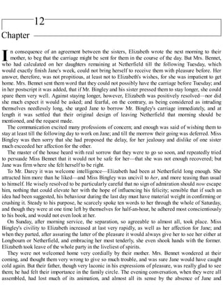 12
I
Chapter
n consequence of an agreement between the sisters, Elizabeth wrote the next morning to their
mother, to beg that the carriage might be sent for them in the course of the day. But Mrs. Bennet,
who had calculated on her daughters remaining at Netherfield till the following Tuesday, which
would exactly finish Jane's week, could not bring herself to receive them with pleasure before. Her
answer, therefore, was not propitious, at least not to Elizabeth's wishes, for she was impatient to get
home. Mrs. Bennet sent them word that they could not possibly have the carriage before Tuesday; and
in her postscript it was added, that if Mr. Bingley and his sister pressed them to stay longer, she could
spare them very well. Against staying longer, however, Elizabeth was positively resolved—nor did
she much expect it would be asked; and fearful, on the contrary, as being considered as intruding
themselves needlessly long, she urged Jane to borrow Mr. Bingley's carriage immediately, and at
length it was settled that their original design of leaving Netherfield that morning should be
mentioned, and the request made.
The communication excited many professions of concern; and enough was said of wishing them to
stay at least till the following day to work on Jane; and till the morrow their going was deferred. Miss
Bingley was then sorry that she had proposed the delay, for her jealousy and dislike of one sister
much exceeded her affection for the other.
The master of the house heard with real sorrow that they were to go so soon, and repeatedly tried
to persuade Miss Bennet that it would not be safe for her—that she was not enough recovered; but
Jane was firm where she felt herself to be right.
To Mr. Darcy it was welcome intelligence—Elizabeth had been at Netherfield long enough. She
attracted him more than he liked—and Miss Bingley was uncivil to her, and more teasing than usual
to himself. He wisely resolved to be particularly careful that no sign of admiration should now escape
him, nothing that could elevate her with the hope of influencing his felicity; sensible that if such an
idea had been suggested, his behaviour during the last day must have material weight in confirming or
crushing it. Steady to his purpose, he scarcely spoke ten words to her through the whole of Saturday,
and though they were at one time left by themselves for half-an-hour, he adhered most conscientiously
to his book, and would not even look at her.
On Sunday, after morning service, the separation, so agreeable to almost all, took place. Miss
Bingley's civility to Elizabeth increased at last very rapidly, as well as her affection for Jane; and
when they parted, after assuring the latter of the pleasure it would always give her to see her either at
Longbourn or Netherfield, and embracing her most tenderly, she even shook hands with the former.
Elizabeth took leave of the whole party in the liveliest of spirits.
They were not welcomed home very cordially by their mother. Mrs. Bennet wondered at their
coming, and thought them very wrong to give so much trouble, and was sure Jane would have caught
cold again. But their father, though very laconic in his expressions of pleasure, was really glad to see
them; he had felt their importance in the family circle. The evening conversation, when they were all
assembled, had lost much of its animation, and almost all its sense by the absence of Jane and
 