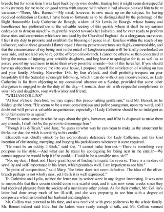 breach; but for some time I was kept back by my own doubts, fearing lest it might seem disrespectful
to his memory for me to be on good terms with anyone with whom it had always pleased him to be at
variance.—'There, Mrs. Bennet.'—My mind, however, is now made up on the subject, for having
received ordination at Easter, I have been so fortunate as to be distinguished by the patronage of the
Right Honourable Lady Catherine de Bourgh, widow of Sir Lewis de Bourgh, whose bounty and
beneficence has preferred me to the valuable rectory of this parish, where it shall be my earnest
endeavour to demean myself with grateful respect towards her ladyship, and be ever ready to perform
those rites and ceremonies which are instituted by the Church of England. As a clergyman, moreover,
I feel it my duty to promote and establish the blessing of peace in all families within the reach of my
influence; and on these grounds I flatter myself that my present overtures are highly commendable, and
that the circumstance of my being next in the entail of Longbourn estate will be kindly overlooked on
your side, and not lead you to reject the offered olive-branch. I cannot be otherwise than concerned at
being the means of injuring your amiable daughters, and beg leave to apologise for it, as well as to
assure you of my readiness to make them every possible amends—but of this hereafter. If you should
have no objection to receive me into your house, I propose myself the satisfaction of waiting on you
and your family, Monday, November 18th, by four o'clock, and shall probably trespass on your
hospitality till the Saturday se'ennight following, which I can do without any inconvenience, as Lady
Catherine is far from objecting to my occasional absence on a Sunday, provided that some other
clergyman is engaged to do the duty of the day.—I remain, dear sir, with respectful compliments to
your lady and daughters, your well-wisher and friend,
"WILLIAM COLLINS"
"At four o'clock, therefore, we may expect this peace-making gentleman," said Mr. Bennet, as he
folded up the letter. "He seems to be a most conscientious and polite young man, upon my word, and I
doubt not will prove a valuable acquaintance, especially if Lady Catherine should be so indulgent as
to let him come to us again."
"There is some sense in what he says about the girls, however, and if he is disposed to make them
any amends, I shall not be the person to discourage him."
"Though it is difficult," said Jane, "to guess in what way he can mean to make us the atonement he
thinks our due, the wish is certainly to his credit."
Elizabeth was chiefly struck by his extraordinary deference for Lady Catherine, and his kind
intention of christening, marrying, and burying his parishioners whenever it were required.
"He must be an oddity, I think," said she. "I cannot make him out.—There is something very
pompous in his style.—And what can he mean by apologising for being next in the entail?—We
cannot suppose he would help it if he could.—Could he be a sensible man, sir?"
"No, my dear, I think not. I have great hopes of finding him quite the reverse. There is a mixture of
servility and self-importance in his letter, which promises well. I am impatient to see him."
"In point of composition," said Mary, "the letter does not seem defective. The idea of the olive-
branch perhaps is not wholly new, yet I think it is well expressed."
To Catherine and Lydia, neither the letter nor its writer were in any degree interesting. It was next
to impossible that their cousin should come in a scarlet coat, and it was now some weeks since they
had received pleasure from the society of a man in any other colour. As for their mother, Mr. Collins's
letter had done away much of her ill-will, and she was preparing to see him with a degree of
composure which astonished her husband and daughters.
Mr. Collins was punctual to his time, and was received with great politeness by the whole family.
Mr. Bennet indeed said little; but the ladies were ready enough to talk, and Mr. Collins seemed
 