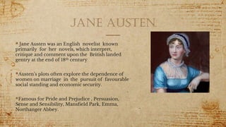 Jane austen
 Jane Austen was an English novelist known
primarily for her novels, which interpret,
critique and comment upon the British landed
gentry at the end of 18th century
Austen’s plots often explore the dependence of
women on marriage in the pursuit of favourable
social standing and economic security.
Famous for Pride and Prejudice , Persuasion,
Sense and Sensibility, Mansfield Park, Emma,
Northanger Abbey.
1
 