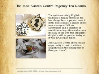 The Jane Austen Centre Regency Tea Rooms
The quintessentially English
tradition of taking afternoon tea
has always been a popular treat in
Bath. Consisting of a choice of fine
teas, a range of delicate
sandwiches and a selection of
mouth-watering cakes and scones,
it’s easy to see why this indulgent
delight is still as popular today as
it was in Georgian times.
Jane Austen Centre offers you an
opportunity to taste traditional
English tea in the atmosphere of
Georgian times*.
*Georgian times (1760 - 1820) - the time when Jane Austen lived
 